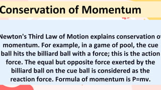 Newton's Third Law of Motion explains conservation of
momentum. For example, in a game of pool, the cue
ball hits the billiard ball with a force; this is the action
force. The equal but opposite force exerted by the
billiard ball on the cue ball is considered as the
reaction force. Formula of momentum is P=mv.
Conservation of Momentum
 