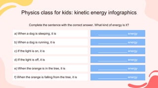 Physics class for kids: kinetic energy infographics
Complete the sentence with the correct answer. What kind of energy is it?
a) When a dog is sleeping, it is
b) When a dog is running, it is
c) If the light is on, it is
d) If the light is off, it is
e) When the orange is in the tree, it is
f) When the orange is falling from the tree, it is
_________________ energy
_________________ energy
_________________ energy
_________________ energy
_________________ energy
_________________ energy
 