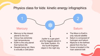 Physics class for kids: kinetic energy infographics
Mercury
● Mercury is the closest
planet to the Sun
● Venus has extremely
high temperatures
● Earth is the only planet
that harbors life
● Despite being red, Mars
is actually a cold place
1
Saturn
● The Moon is Earth’s
only natural satellite
● Saturn is composed of
hydrogen and helium
● Neptune is the farthest
planet from the Sun
● Ceres is located in the
main asteroid belt
2
Jupiter is a gas giant
and the biggest planet in
the Solar System. It's
the fourth-brightest
object in the night sky
 