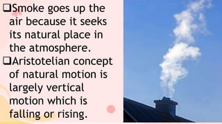 Smoke goes up the
air because it seeks
its natural place in
the atmosphere.
Aristotelian concept
of natural motion is
largely vertical
motion which is
falling or rising.
 