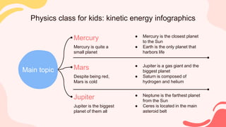 Physics class for kids: kinetic energy infographics
Mercury is quite a
small planet
Mercury ● Mercury is the closest planet
to the Sun
● Earth is the only planet that
harbors life
Despite being red,
Mars is cold
Mars ● Jupiter is a gas giant and the
biggest planet
● Saturn is composed of
hydrogen and helium
Jupiter is the biggest
planet of them all
Jupiter ● Neptune is the farthest planet
from the Sun
● Ceres is located in the main
asteroid belt
Main topic
 