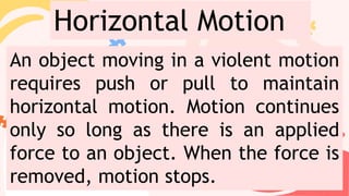 An object moving in a violent motion
requires push or pull to maintain
horizontal motion. Motion continues
only so long as there is an applied
force to an object. When the force is
removed, motion stops.
Horizontal Motion
 