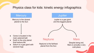 Physics class for kids: kinetic energy infographics
Mercury
Mercury is the closest
planet to the Sun
● Ceres is located in the
main asteroid belt
● Earth is the only planet
that harbors life
● Saturn is a gas giant with
several rings
Jupiter
Jupiter is a gas giant
and the biggest planet
Neptune
Neptune is the farthest
planet from the Sun
Mars
Despite being red,
Mars is actually a very
cold place
 