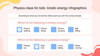 Physics class for kids: kinetic energy infographics
According to what you’ve learned. Mark each box with the correct answer
Which of the following is kinetic energy?
Person
walking
Person
sitting
Person
jumping
Ball
falling
Which of the following is potential energy?
Parked
car
Ripe
fruit
Yo-yo
falling
Water
running
 