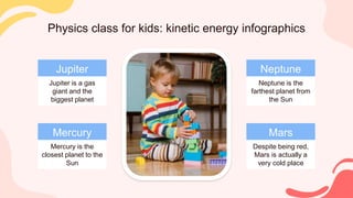 Physics class for kids: kinetic energy infographics
Mercury
Mercury is the
closest planet to the
Sun
Jupiter
Jupiter is a gas
giant and the
biggest planet
Neptune
Neptune is the
farthest planet from
the Sun
Mars
Despite being red,
Mars is actually a
very cold place
 