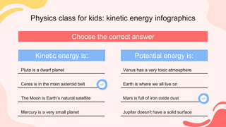 Physics class for kids: kinetic energy infographics
Choose the correct answer
Kinetic energy is: Potential energy is:
Pluto is a dwarf planet
Ceres is in the main asteroid belt
The Moon is Earth’s natural satellite
Mercury is a very small planet
Venus has a very toxic atmosphere
Earth is where we all live on
Mars is full of iron oxide dust
Jupiter doesn’t have a solid surface
 