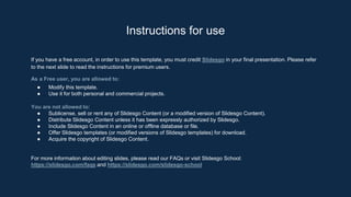 If you have a free account, in order to use this template, you must credit Slidesgo in your final presentation. Please refer
to the next slide to read the instructions for premium users.
As a Free user, you are allowed to:
● Modify this template.
● Use it for both personal and commercial projects.
You are not allowed to:
● Sublicense, sell or rent any of Slidesgo Content (or a modified version of Slidesgo Content).
● Distribute Slidesgo Content unless it has been expressly authorized by Slidesgo.
● Include Slidesgo Content in an online or offline database or file.
● Offer Slidesgo templates (or modified versions of Slidesgo templates) for download.
● Acquire the copyright of Slidesgo Content.
For more information about editing slides, please read our FAQs or visit Slidesgo School:
https://slidesgo.com/faqs and https://slidesgo.com/slidesgo-school
Instructions for use
 