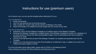 As a Premium user, you can use this template without attributing Slidesgo.
You are allowed to:
● Modify this template.
● Use it for both personal and commercial purposes.
● Hide or delete the “Thanks” slide and the mention to Slidesgo in the credits.
● Share this template in an editable format with people who are not part of your team.
You are not allowed to:
● Sublicense, sell or rent this Slidesgo Template (or a modified version of this Slidesgo Template).
● Distribute this Slidesgo Template (or a modified version of this Slidesgo Template) or include it in a database or in
any other product or service that offers downloadable images, icons or presentations that may be subject to
distribution or resale.
● Use any of the elements that are part of this Slidesgo Template in an isolated and separated way from this
Template.
● Register any of the elements that are part of this template as a trademark or logo, or register it as a work in an
intellectual property registry or similar.
For more information about editing slides, please read our FAQs or visit Slidesgo School:
https://slidesgo.com/faqs and https://slidesgo.com/slidesgo-school
Instructions for use (premium users)
 