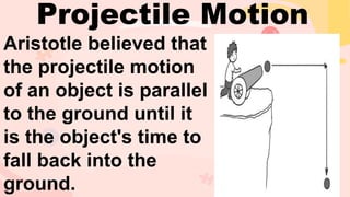 Aristotle believed that
the projectile motion
of an object is parallel
to the ground until it
is the object's time to
fall back into the
ground.
Projectile Motion
 