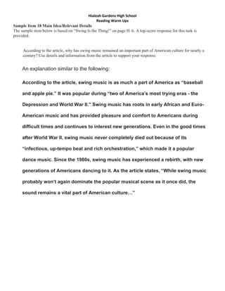 Hialeah Gardens High School 
                                               Reading Warm Ups 
Sample Item 18 Main Idea/Relevant Details
The sample item below is based on “Swing Is the Thing!” on page H–6. A top-score response for this task is
provided.


     According to the article, why has swing music remained an important part of American culture for nearly a
     century? Use details and information from the article to support your response. READ THINK EXPLAIN


     An explanation similar to the following:

     According to the article, swing music is as much a part of America as “baseball

     and apple pie.” It was popular during “two of America’s most trying eras - the

     Depression and World War II.” Swing music has roots in early African and Euro-

     American music and has provided pleasure and comfort to Americans during

     difficult times and continues to interest new generations. Even in the good times

     after World War II, swing music never completely died out because of its

     “infectious, up-tempo beat and rich orchestration,” which made it a popular

     dance music. Since the 1980s, swing music has experienced a rebirth, with new

     generations of Americans dancing to it. As the article states, “While swing music

     probably won’t again dominate the popular musical scene as it once did, the

     sound remains a vital part of American culture…”
 