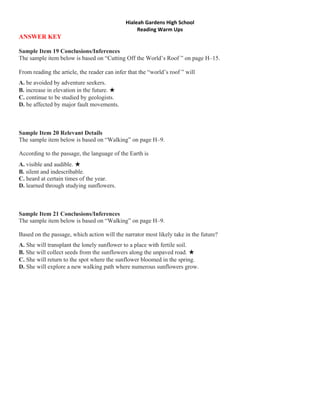 Hialeah Gardens High School 
                                                   Reading Warm Ups 
ANSWER KEY

Sample Item 19 Conclusions/Inferences
The sample item below is based on “Cutting Off the World’s Roof ” on page H–15.

From reading the article, the reader can infer that the “world’s roof ” will
A. be avoided by adventure seekers.
B. increase in elevation in the future. ★
C. continue to be studied by geologists.
D. be affected by major fault movements.



Sample Item 20 Relevant Details
The sample item below is based on “Walking” on page H–9.

According to the passage, the language of the Earth is
A. visible and audible. ★
B. silent and indescribable.
C. heard at certain times of the year.
D. learned through studying sunflowers.



Sample Item 21 Conclusions/Inferences
The sample item below is based on “Walking” on page H–9.

Based on the passage, which action will the narrator most likely take in the future?
A. She will transplant the lonely sunflower to a place with fertile soil.
B. She will collect seeds from the sunflowers along the unpaved road. ★
C. She will return to the spot where the sunflower bloomed in the spring.
D. She will explore a new walking path where numerous sunflowers grow.
 