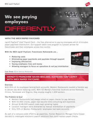 WEX rapid! PayCard

We see paying
employees

DIFFERENTLY.
WITH THE WEX RAPID! PAYCARD
rapid! PayCard ® Visa ® Payroll Card – the free alternative to paying employees which eliminates
paper paycheck distribution. Our epayroll debit card program is a proven winner for
franchisees and their employees across the country.
With the WEX rapid! PayCard, Franchisees Nationwide are…
•
•
•
•
•

Reducing costs
Eliminating paper paychecks and paystubs through epayroll
Improving efficiencies
Saving employees time and money
Allowing managers to focus on operations & not pay distribution

Case Study: Quick Service Restaurant

WENDY’S FRANCHISE SAVES $50,000, ACHIEVES 100% E-PAY
WITH WEX RAPID! PAYCARD.
Overview
With 65% of its employees lacking bank accounts, Western Restaurants needed a flexible way
to deliver pay while reducing costs. With 52 Wendy’s franchise locations across Kentucky,
Illinois, Tennessee and Virginia, they employ roughly 1,650 workers.
The Problem & Goal
• Western Restaurants had always relied on paper checks for pay delivery.
• With 43,000 checks, paper had become time-consuming and expensive.
• Annual $148,000 payroll costs kept spiraling higher
• Location managers were distracted by manual distribution of paychecks
• Only 35% of Western Restaurants’ employees had bank accounts
As part of a company-wide effort to go paperless, Human Resources Manager Carla Cooper
decided to investigate electronic-payroll solutions that could replace paper checks.

 
