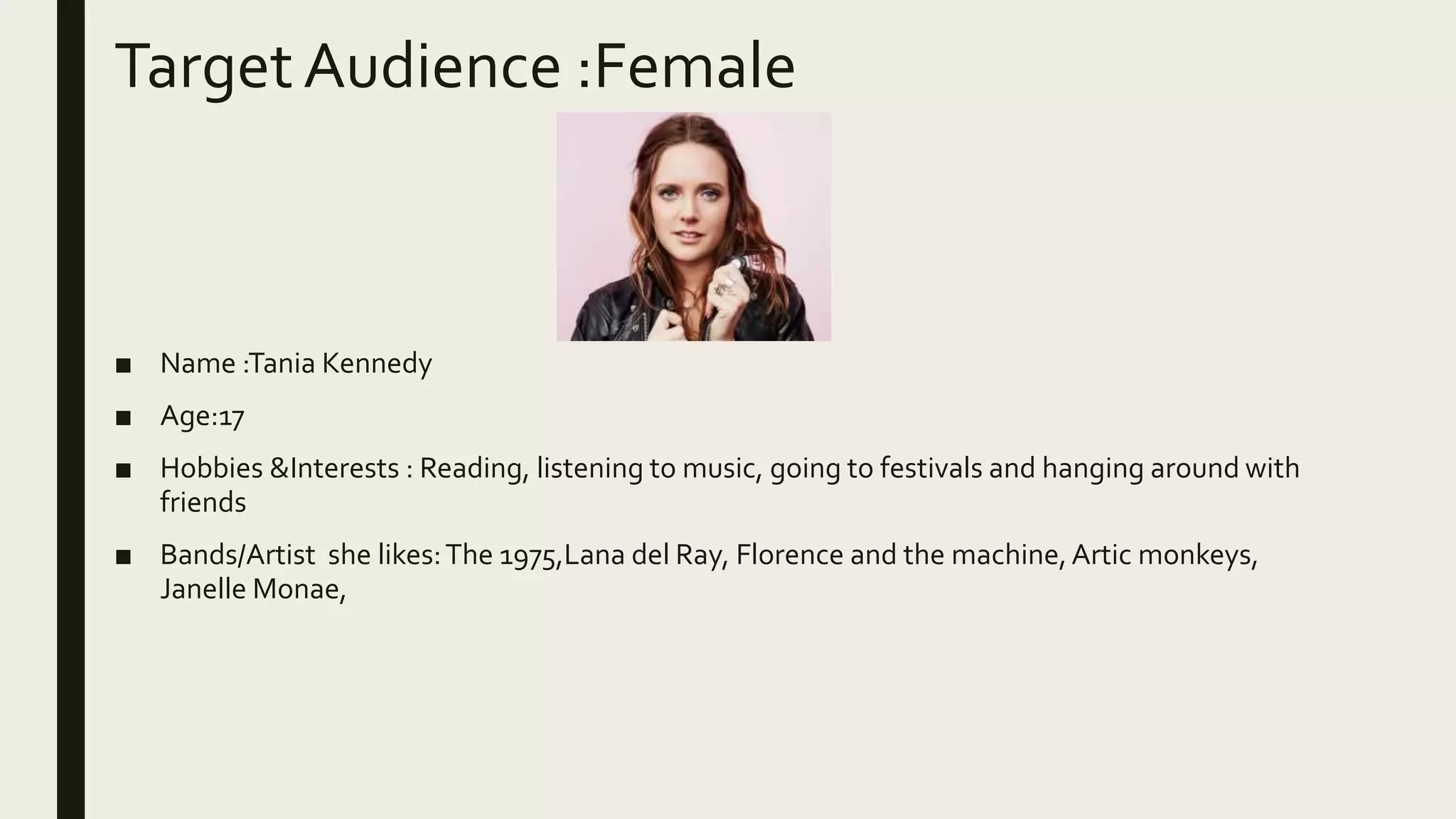 TargetAudience :Female
■ Name :Tania Kennedy
■ Age:17
■ Hobbies &Interests : Reading, listening to music, going to festivals and hanging around with
friends
■ Bands/Artist she likes:The 1975,Lana del Ray, Florence and the machine,Artic monkeys,
Janelle Monae,
 