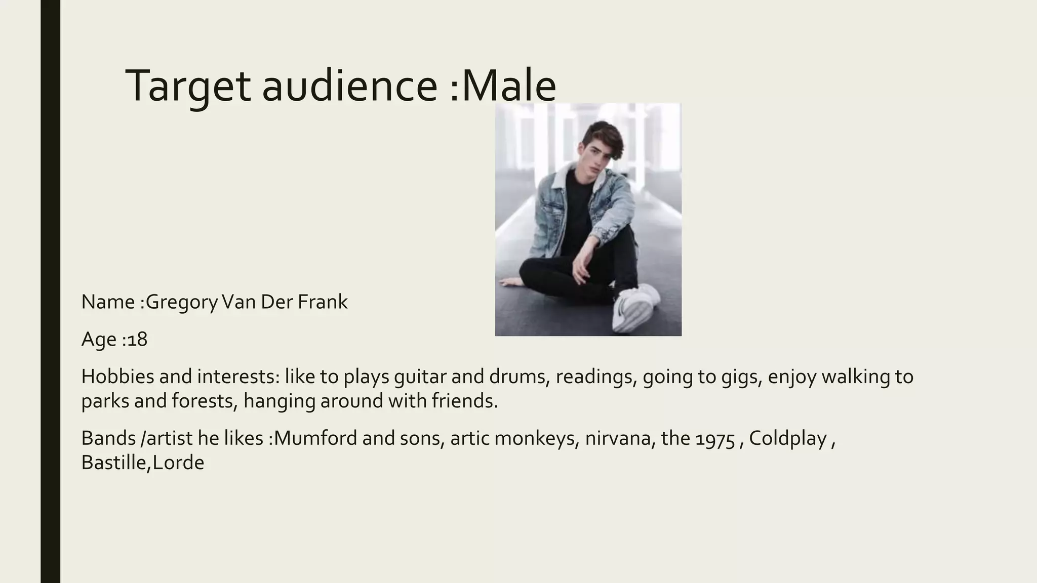 Target audience :Male
■ Name :GregoryVan Der Frank
■ Age :18
■ Hobbies and interests: like to plays guitar and drums, readings, going to gigs, enjoy walking to
parks and forests, hanging around with friends.
■ Bands /artist he likes :Mumford and sons, artic monkeys, nirvana, the 1975 , Coldplay ,
Bastille,Lorde
 