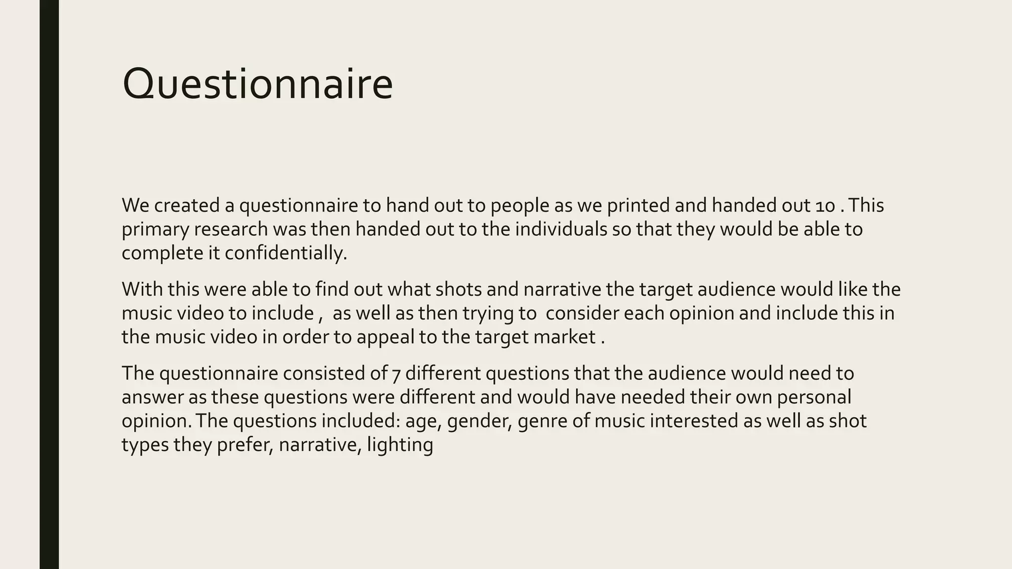 Questionnaire
We created a questionnaire to hand out to people as we printed and handed out 10 .This
primary research was then handed out to the individuals so that they would be able to
complete it confidentially.
With this were able to find out what shots and narrative the target audience would like the
music video to include , as well as then trying to consider each opinion and include this in
the music video in order to appeal to the target market .
The questionnaire consisted of 7 different questions that the audience would need to
answer as these questions were different and would have needed their own personal
opinion.The questions included: age, gender, genre of music interested as well as shot
types they prefer, narrative, lighting
 