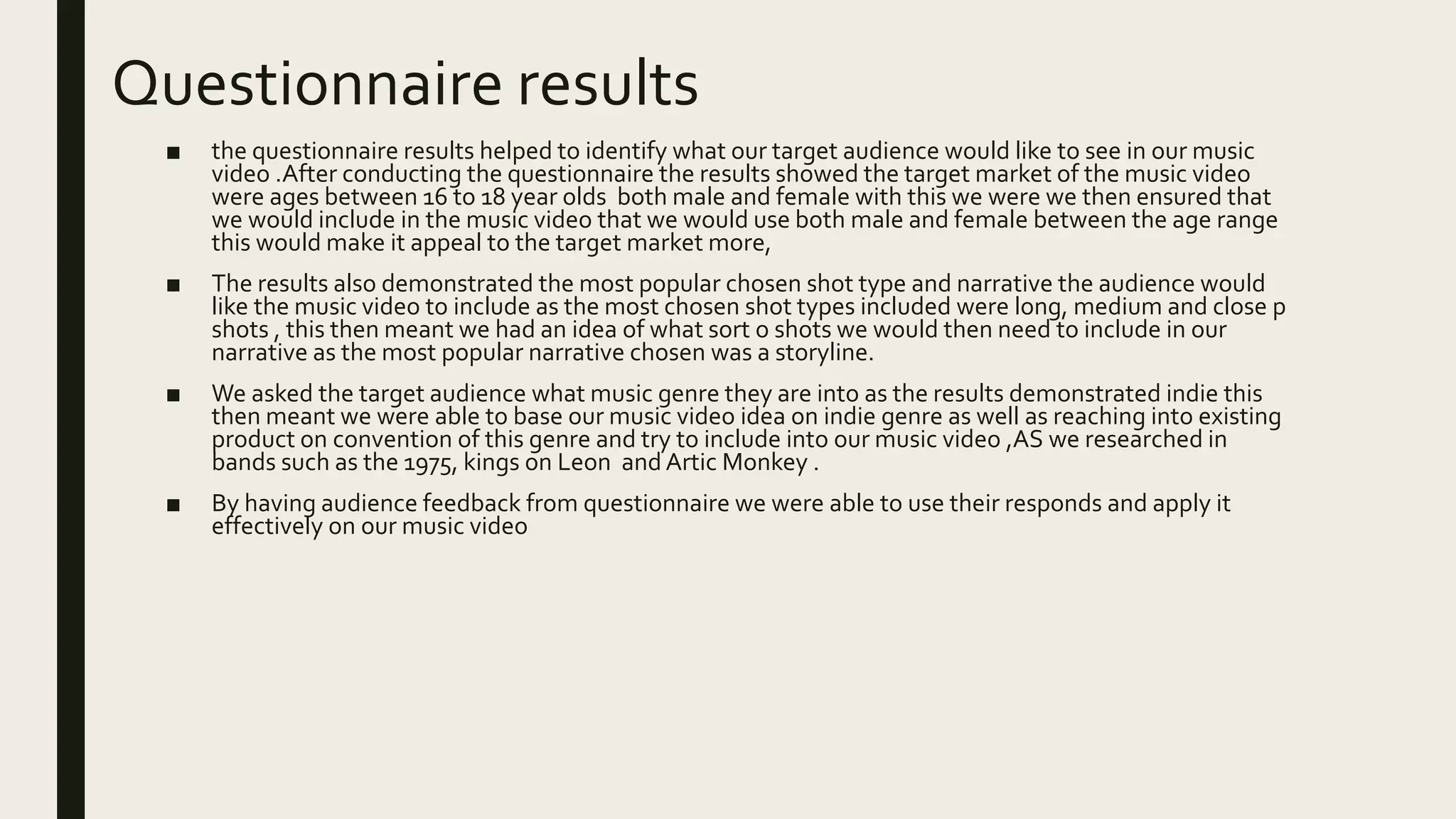 Questionnaire results
■ the questionnaire results helped to identify what our target audience would like to see in our music
video .After conducting the questionnaire the results showed the target market of the music video
were ages between 16 to 18 year olds both male and female with this we were we then ensured that
we would include in the music video that we would use both male and female between the age range
this would make it appeal to the target market more,
■ The results also demonstrated the most popular chosen shot type and narrative the audience would
like the music video to include as the most chosen shot types included were long, medium and close p
shots , this then meant we had an idea of what sort o shots we would then need to include in our
narrative as the most popular narrative chosen was a storyline.
■ We asked the target audience what music genre they are into as the results demonstrated indie this
then meant we were able to base our music video idea on indie genre as well as reaching into existing
product on convention of this genre and try to include into our music video ,AS we researched in
bands such as the 1975, kings on Leon and Artic Monkey .
■ By having audience feedback from questionnaire we were able to use their responds and apply it
effectively on our music video
 