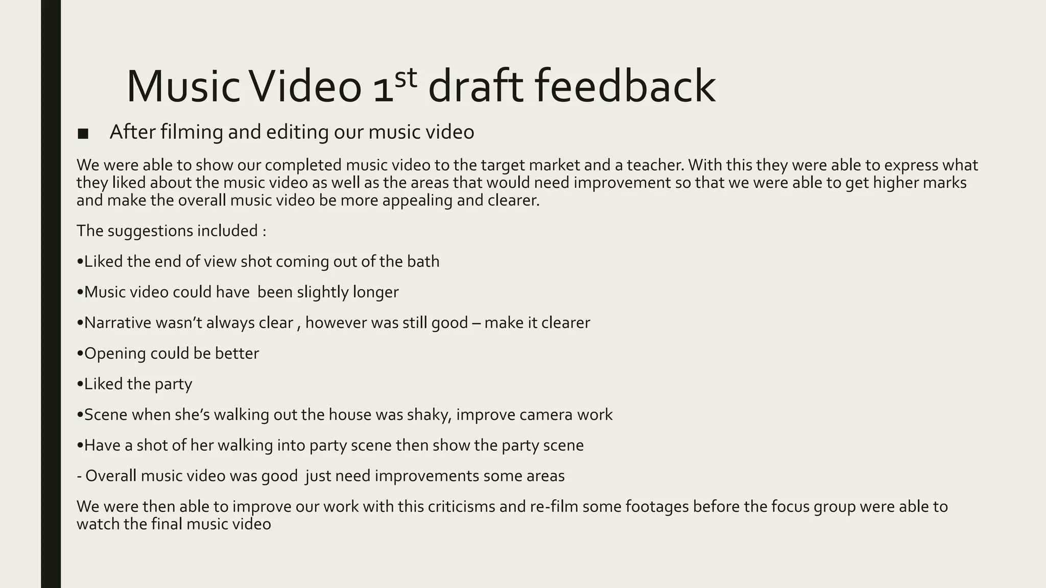 MusicVideo 1st draft feedback
■ After filming and editing our music video
We were able to show our completed music video to the target market and a teacher. With this they were able to express what
they liked about the music video as well as the areas that would need improvement so that we were able to get higher marks
and make the overall music video be more appealing and clearer.
The suggestions included :
•Liked the end of view shot coming out of the bath
•Music video could have been slightly longer
•Narrative wasn’t always clear , however was still good – make it clearer
•Opening could be better
•Liked the party
•Scene when she’s walking out the house was shaky, improve camera work
•Have a shot of her walking into party scene then show the party scene
- Overall music video was good just need improvements some areas
We were then able to improve our work with this criticisms and re-film some footages before the focus group were able to
watch the final music video
 