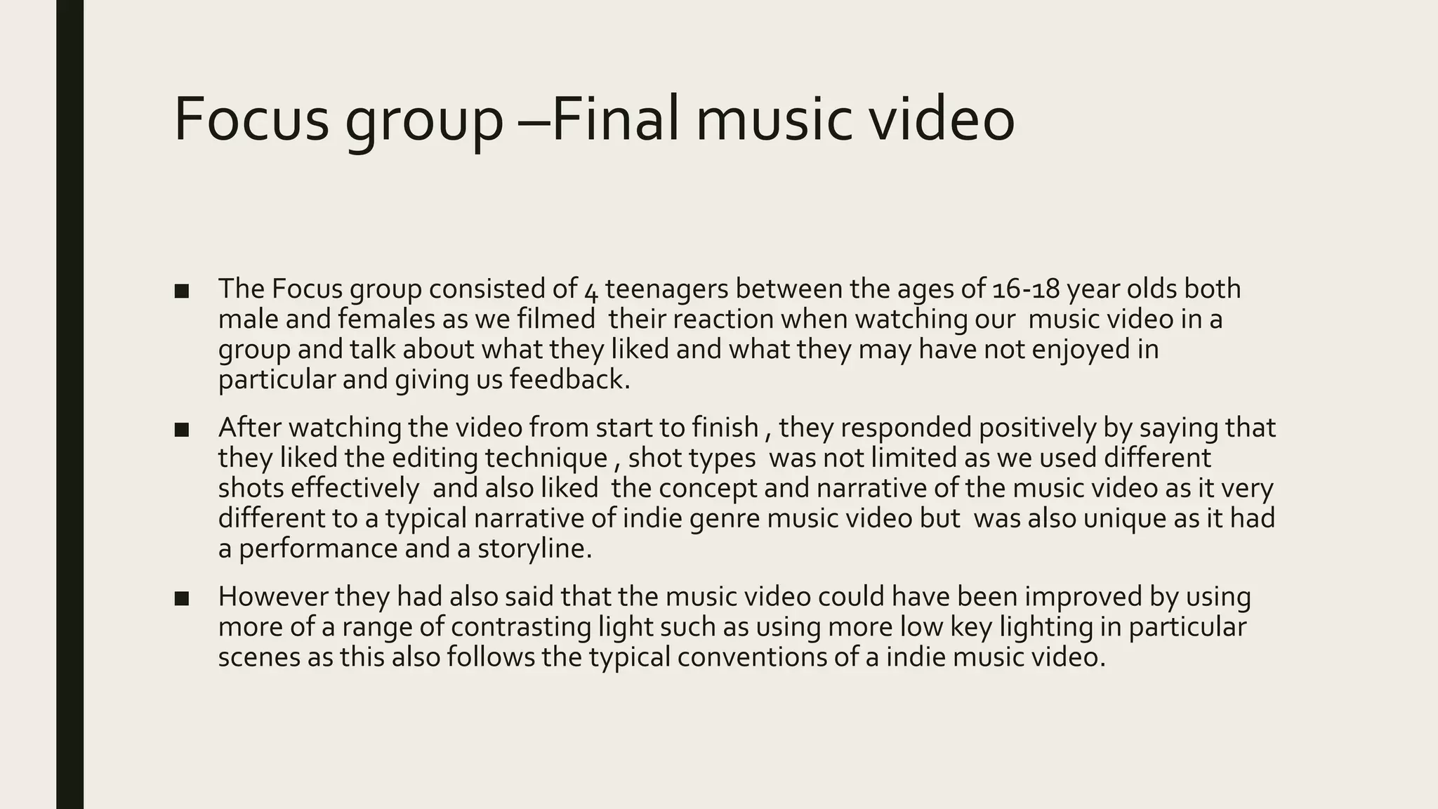 Focus group –Final music video
■ The Focus group consisted of 4 teenagers between the ages of 16-18 year olds both
male and females as we filmed their reaction when watching our music video in a
group and talk about what they liked and what they may have not enjoyed in
particular and giving us feedback.
■ After watching the video from start to finish , they responded positively by saying that
they liked the editing technique , shot types was not limited as we used different
shots effectively and also liked the concept and narrative of the music video as it very
different to a typical narrative of indie genre music video but was also unique as it had
a performance and a storyline.
■ However they had also said that the music video could have been improved by using
more of a range of contrasting light such as using more low key lighting in particular
scenes as this also follows the typical conventions of a indie music video.
 