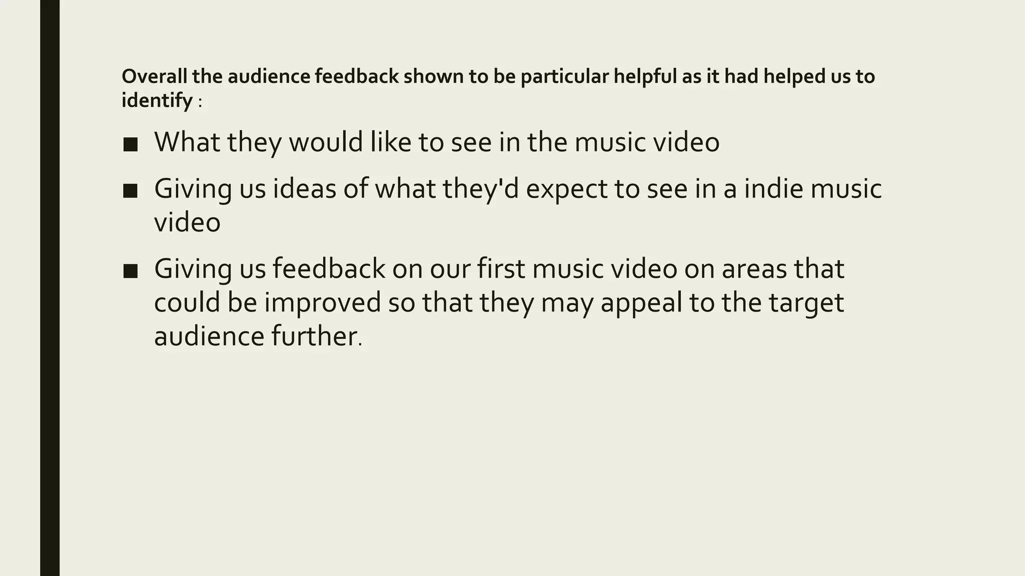 Overall the audience feedback shown to be particular helpful as it had helped us to
identify :
■ What they would like to see in the music video
■ Giving us ideas of what they'd expect to see in a indie music
video
■ Giving us feedback on our first music video on areas that
could be improved so that they may appeal to the target
audience further.
 