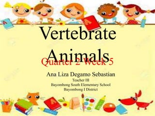 Vertebrate
Animals
Quarter 2 Week 5
Ana Liza Degamo Sebastian
Teacher III
Bayombong South Elementary School
Bayombong I District
 