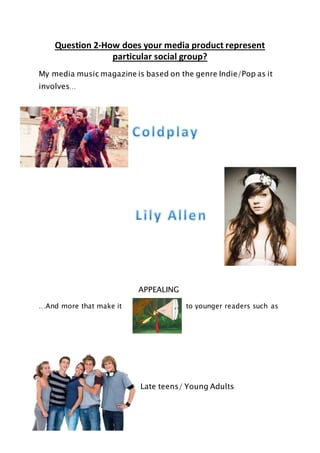 Question 2-How does your media product represent
particular social group?
My media music magazine is based on the genre Indie/Pop as it
involves…
APPEALING
…And more that make it to younger readers such as
Late teens/ Young Adults
 