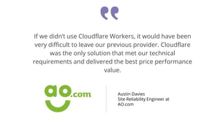 If we didn’t use Cloudflare Workers, it would have been
very difficult to leave our previous provider. Cloudflare
was the only solution that met our technical
requirements and delivered the best price performance
value.
Austin Davies
Site Reliability Engineer at
AO.com
 