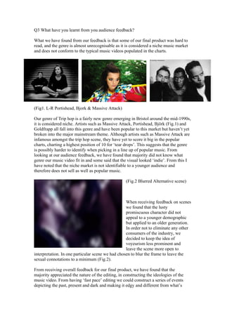 Q3 What have you learnt from you audience feedback?

What we have found from our feedback is that some of our final product was hard to
read, and the genre is almost unrecognisable as it is considered a niche music market
and does not conform to the typical music videos populated in the charts.




(Fig1. L-R Portishead, Bjork & Massive Attack)

Our genre of Trip hop is a fairly new genre emerging in Bristol around the mid-1990s,
it is considered niche. Artists such as Massive Attack, Portishead, Björk (Fig.1) and
Goldfrapp all fall into this genre and have been popular to this market but haven’t yet
broken into the major mainstream theme. Although artists such as Massive Attack are
infamous amongst the trip hop scene, they have yet to score it big in the popular
charts, charting a highest position of 10 for ‘tear drops’. This suggests that the genre
is possibly harder to identify when picking in a line up of popular music. From
looking at our audience feedback, we have found that majority did not know what
genre our music video fit in and some said that the visual looked ‘indie’. From this I
have noted that the niche market is not identifiable to a younger audience and
therefore does not sell as well as popular music.

                                                    (Fig.2 Blurred Alternative scene)



                                                   When receiving feedback on scenes
                                                   we found that the lusty
                                                   promiscuous character did not
                                                   appeal to a younger demographic
                                                   but applied to an older generation.
                                                   In order not to eliminate any other
                                                   consumers of the industry, we
                                                   decided to keep the idea of
                                                   voyeurism less prominent and
                                                   leave the scene more open to
interpretation. In one particular scene we had chosen to blur the frame to leave the
sexual connotations to a minimum (Fig.2).

From receiving overall feedback for our final product, we have found that the
majority appreciated the nature of the editing, in constructing the ideologies of the
music video. From having ‘fast pace’ editing we could construct a series of events
depicting the past, present and dark and making it edgy and different from what’s
 