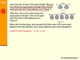 © mathsheuristics  After that, she cut the other string into equal parts of length 1.2m and to each part she tied 5 small balloons as in Figure 2. Jane had two strings of the same length. She cut one string into equal parts of length 90cm and to each part she tied 2 big balloons as in Figure 1.  When she finished tying, she counted that there were 105 more small balloons than big balloons. How many balloons were there altogether?  Length for each big balloon     90 ÷ 2 =45 1 