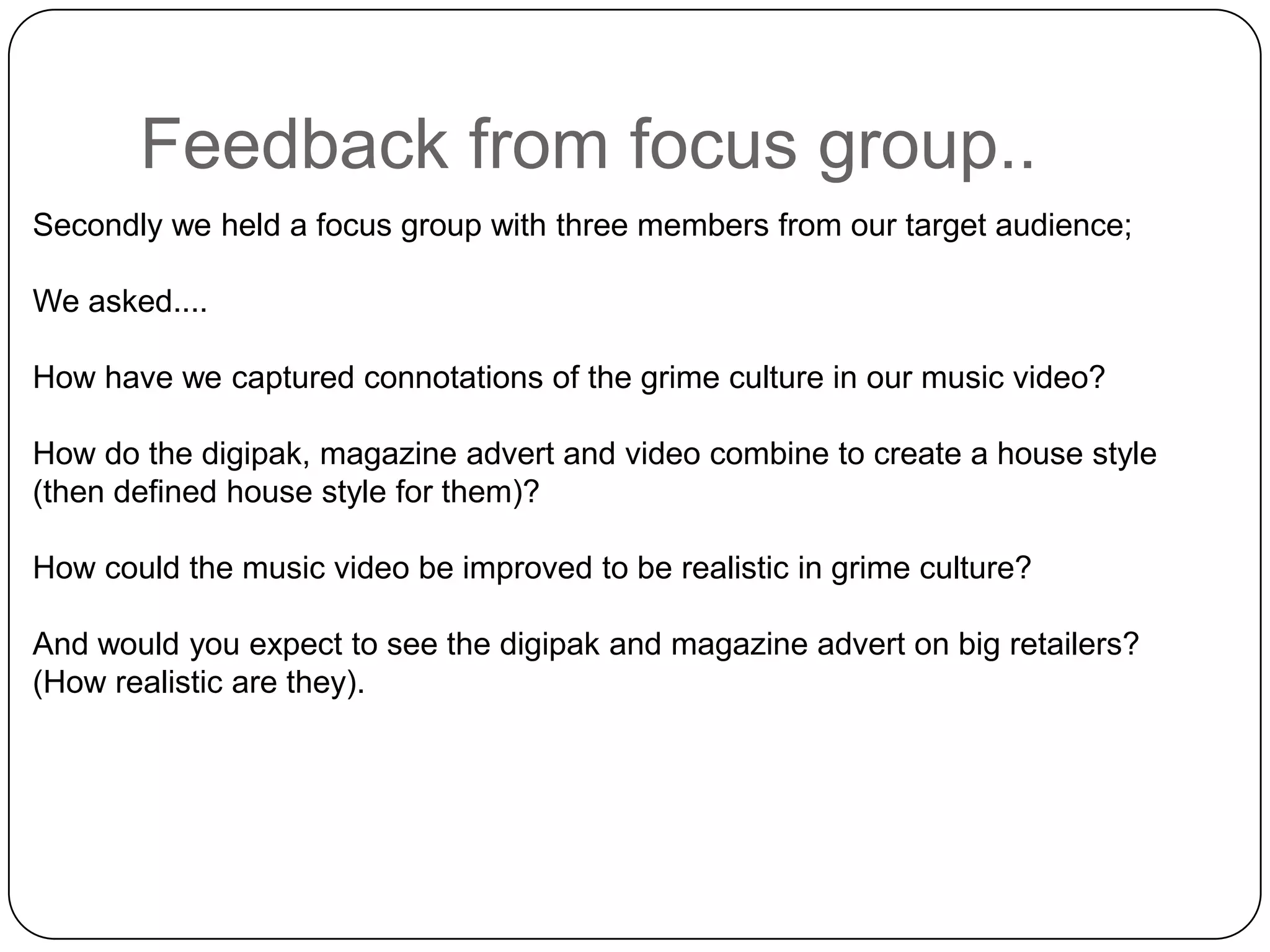Feedback from focus group..Secondly we held a focus group with three members from our target audience;We asked....How have we captured connotations of the grime culture in our music video?How do the digipak, magazine advert and video combine to create a house style (then defined house style for them)?How could the music video be improved to be realistic in grime culture?And would you expect to see the digipak and magazine advert on big retailers? (How realistic are they).
