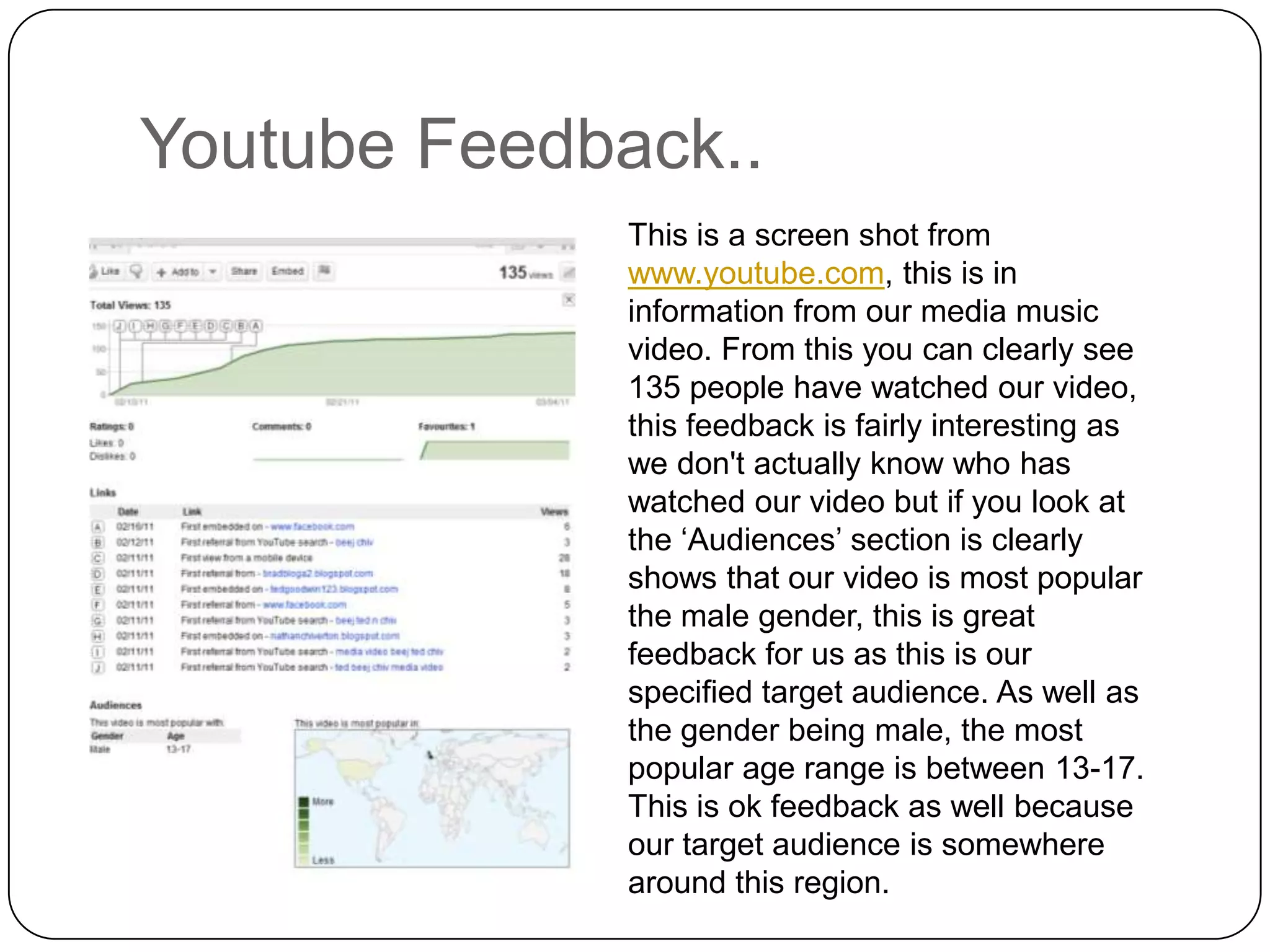 Youtube Feedback..This is a screen shot from www.youtube.com, this is in information from our media music video. From this you can clearly see 135 people have watched our video, this feedback is fairly interesting as we don't actually know who has watched our video but if you look at the ‘Audiences’ section is clearly shows that our video is most popular the male gender, this is great feedback for us as this is our specified target audience. As well as the gender being male, the most popular age range is between 13-17. This is ok feedback as well because our target audience is somewhere around this region.