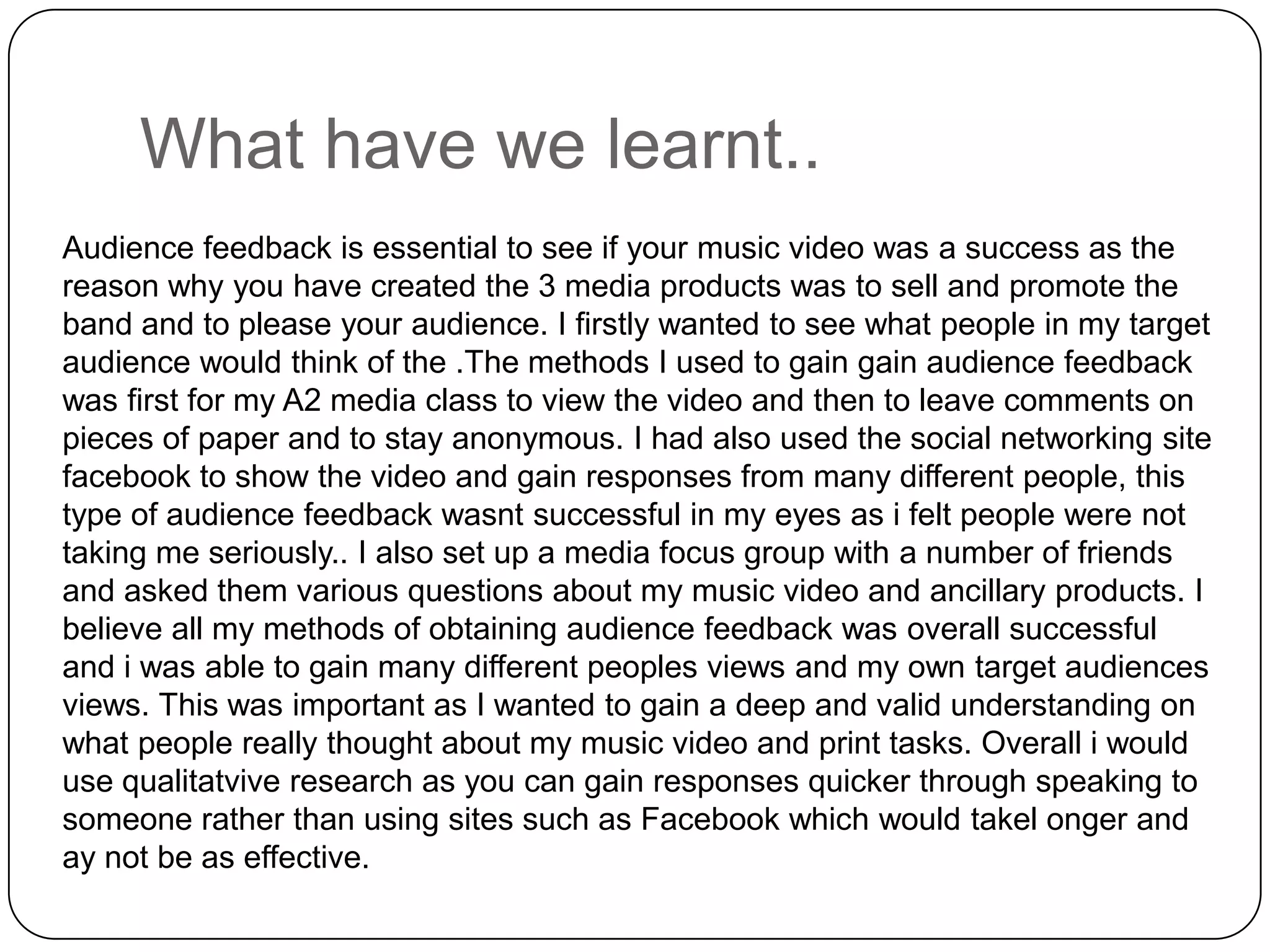 What have we learnt..Audience feedback is essential to see if your music video was a success as the reason why you have created the 3 media products was to sell and promote the band and to please your audience. I firstly wanted to see what people in my target audience would think of the .The methods I used to gain gain audience feedback was first for my A2 media class to view the video and then to leave comments on pieces of paper and to stay anonymous. I had also used the social networking site facebook to show the video and gain responses from many different people, this type of audience feedback wasnt successful in my eyes as i felt people were not taking me seriously.. I also set up a media focus group with a number of friends and asked them various questions about my music video and ancillary products. I believe all my methods of obtaining audience feedback was overall successful and i was able to gain many different peoples views and my own target audiences views. This was important as I wanted to gain a deep and valid understanding on what people really thought about my music video and print tasks. Overall i would use qualitatvive research as you can gain responses quicker through speaking to someone rather than using sites such as Facebookwhich would takelonger and ay not be as effective.