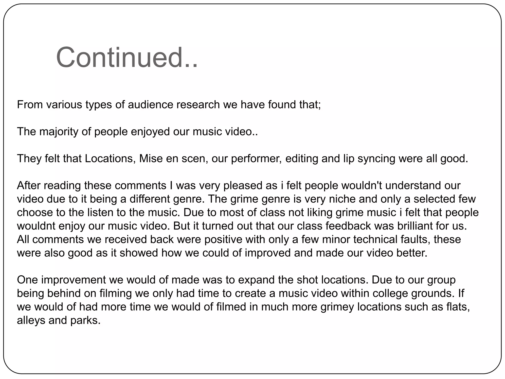 Continued..From various types of audience research we have found that; The majority of people enjoyed our music video..They felt that Locations, Mise en scen, our performer, editing and lip syncing were all good.After reading these comments I was very pleased as i felt people wouldn't understand our video due to it being a different genre. The grime genre is very niche and only a selected few choose to the listen to the music. Due to most of class not liking grime music i felt that people wouldnt enjoy our music video. But it turned out that our class feedback was brilliant for us. All comments we received back were positive with only a few minor technical faults, these were also good as it showed how we could of improved and made our video better. One improvement we would of made was to expand the shot locations. Due to our group being behind on filming we only had time to create a music video within college grounds. If we would of had more time we would of filmed in much more grimey locations such as flats, alleys and parks. 