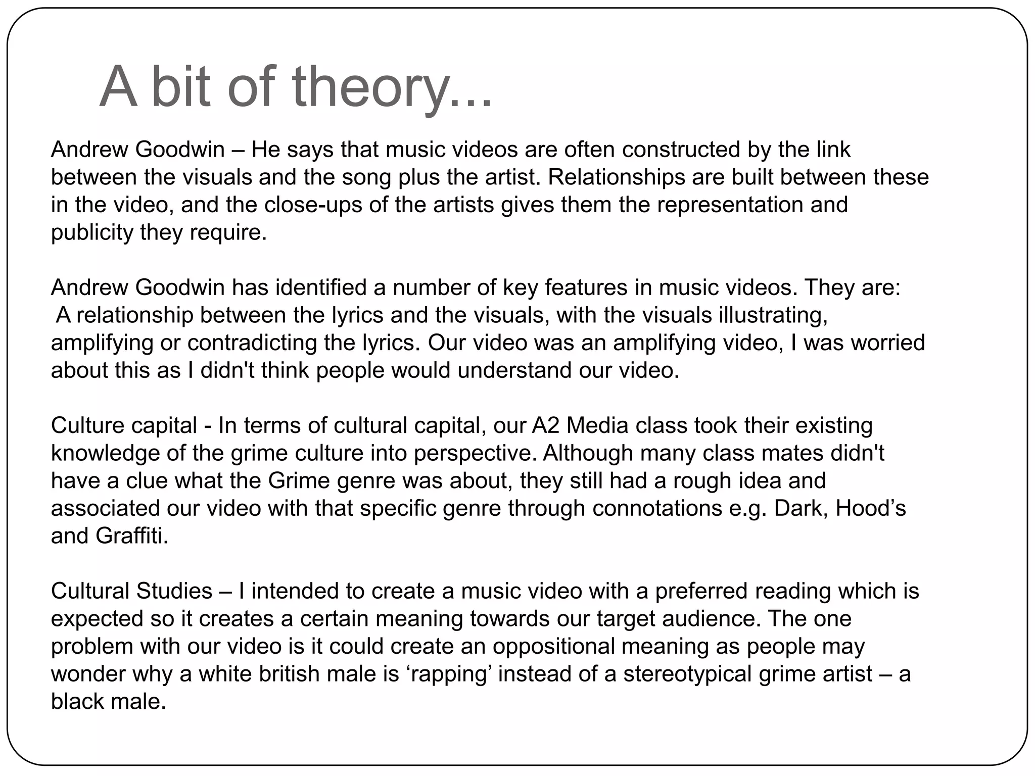 A bit of theory...Andrew Goodwin – He says that music videos are often constructed by the link between the visuals and the song plus the artist. Relationships are built between these in the video, and the close-ups of the artists gives them the representation and publicity they require. Andrew Goodwin has identified a number of key features in music videos. They are:A relationship between the lyrics and the visuals, with the visuals illustrating, amplifying or contradicting the lyrics. Our video was an amplifying video, I was worried about this as I didn't think people would understand our video.Culture capital - In terms of cultural capital, our A2 Media class took their existing knowledge of the grime culture into perspective. Although many class mates didn't have a clue what the Grime genre was about, they still had a rough idea and associated our video with that specific genre through connotations e.g. Dark, Hood’s and Graffiti. Cultural Studies – I intended to create a music video with a preferred reading which is expected so it creates a certain meaning towards our target audience. The one problem with our video is it could create an oppositional meaning as people may wonder why a white british male is ‘rapping’ instead of a stereotypical grime artist – a black male.