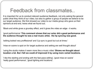 Feedback from classmates..It is important for us to conduct relevant audience feedback, not only asking the general public what they think of our video, but also to gather a group of people we believe to be our target audience. We first showed our video to our media group who gave us their opinions at end end, heres what we found out;'Black and white gives a grundey effect, and it gives the video an edge - it works.'good performance‘ This comment shows that our actor did a good performance and the audience thought he was a real music artist,  the lip syncing was good.'editing looked very proffesional' and 'Lip sync is good but out at times.''miseen scene is spot on for target audience and setting are well thought about''using the studio makes it seem more like a music video‘ Shows we thought about location a lot. But i felt we could of improved it by using more varied locations.'ilike the starting and ending with the fast pace editing', 'good mise en scene‘ 'really good performance', 'good lighting and locations'.
