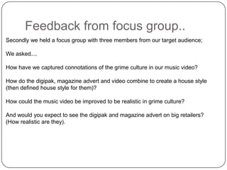 Feedback from focus group..Secondly we held a focus group with three members from our target audience;We asked....How have we captured connotations of the grime culture in our music video?How do the digipak, magazine advert and video combine to create a house style (then defined house style for them)?How could the music video be improved to be realistic in grime culture?And would you expect to see the digipak and magazine advert on big retailers? (How realistic are they).