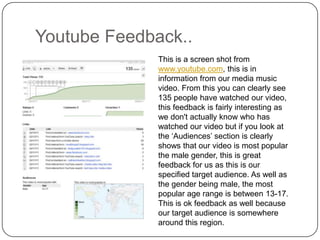 Youtube Feedback..This is a screen shot from www.youtube.com, this is in information from our media music video. From this you can clearly see 135 people have watched our video, this feedback is fairly interesting as we don't actually know who has watched our video but if you look at the ‘Audiences’ section is clearly shows that our video is most popular the male gender, this is great feedback for us as this is our specified target audience. As well as the gender being male, the most popular age range is between 13-17. This is ok feedback as well because our target audience is somewhere around this region.