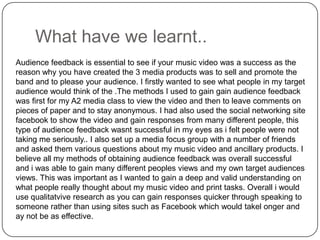 What have we learnt..Audience feedback is essential to see if your music video was a success as the reason why you have created the 3 media products was to sell and promote the band and to please your audience. I firstly wanted to see what people in my target audience would think of the .The methods I used to gain gain audience feedback was first for my A2 media class to view the video and then to leave comments on pieces of paper and to stay anonymous. I had also used the social networking site facebook to show the video and gain responses from many different people, this type of audience feedback wasnt successful in my eyes as i felt people were not taking me seriously.. I also set up a media focus group with a number of friends and asked them various questions about my music video and ancillary products. I believe all my methods of obtaining audience feedback was overall successful and i was able to gain many different peoples views and my own target audiences views. This was important as I wanted to gain a deep and valid understanding on what people really thought about my music video and print tasks. Overall i would use qualitatvive research as you can gain responses quicker through speaking to someone rather than using sites such as Facebookwhich would takelonger and ay not be as effective.