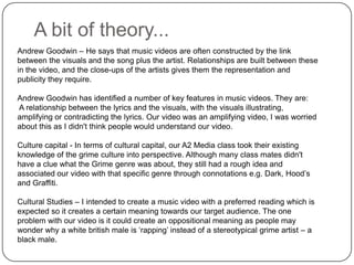 A bit of theory...Andrew Goodwin – He says that music videos are often constructed by the link between the visuals and the song plus the artist. Relationships are built between these in the video, and the close-ups of the artists gives them the representation and publicity they require. Andrew Goodwin has identified a number of key features in music videos. They are:A relationship between the lyrics and the visuals, with the visuals illustrating, amplifying or contradicting the lyrics. Our video was an amplifying video, I was worried about this as I didn't think people would understand our video.Culture capital - In terms of cultural capital, our A2 Media class took their existing knowledge of the grime culture into perspective. Although many class mates didn't have a clue what the Grime genre was about, they still had a rough idea and associated our video with that specific genre through connotations e.g. Dark, Hood’s and Graffiti. Cultural Studies – I intended to create a music video with a preferred reading which is expected so it creates a certain meaning towards our target audience. The one problem with our video is it could create an oppositional meaning as people may wonder why a white british male is ‘rapping’ instead of a stereotypical grime artist – a black male.