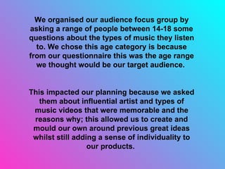 We organised our audience focus group by asking a range of people between 14-18 some questions about the types of music they listen to. We chose this age category is because from our questionnaire this was the age range we thought would be our target audience.  This impacted our planning because we asked them about influential artist and types of music videos that were memorable and the reasons why; this allowed us to create and mould our own around previous great ideas whilst still adding a sense of individuality to our products.  