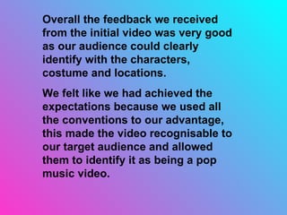 Overall the feedback we received from the initial video was very good as our audience could clearly identify with the characters, costume and locations. We felt like we had achieved the expectations because we used all the conventions to our advantage, this made the video recognisable to our target audience and allowed them to identify it as being a pop music video.  