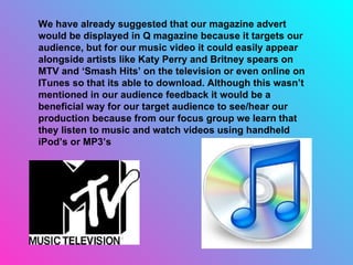 We have already suggested that our magazine advert would be displayed in Q magazine because it targets our audience, but for our music video it could easily appear alongside artists like Katy Perry and Britney spears on MTV and ‘Smash Hits’ on the television or even online on ITunes so that its able to download. Although this wasn’t mentioned in our audience feedback it would be a beneficial way for our target audience to see/hear our production because from our focus group we learn that they listen to music and watch videos using handheld iPod’s or MP3’s 