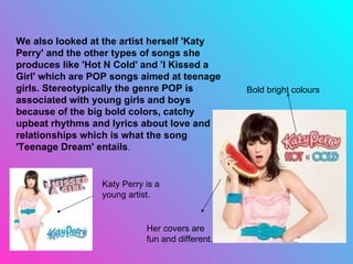 We also looked at the artist herself 'Katy Perry' and the other types of songs she produces like 'Hot N Cold' and 'I Kissed a Girl' which are POP songs aimed at teenage girls. Stereotypically the genre POP is associated with young girls and boys because of the big bold colors, catchy upbeat rhythms and lyrics about love and relationships which is what the song 'Teenage Dream' entails . Bold bright colours  Katy Perry is a young artist. Her covers are fun and different. 