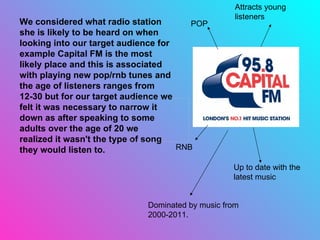 We considered what radio station she is likely to be heard on when looking into our target audience for example Capital FM is the most likely place and this is associated with playing new pop/rnb tunes and the age of listeners ranges from 12-30 but for our target audience we felt it was necessary to narrow it down as after speaking to some adults over the age of 20 we realized it wasn't the type of song they would listen to. POP RNB Up to date with the latest music Attracts young listeners Dominated by music from 2000-2011. 