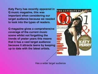 Katy Perry has recently appeared in Q music magazine, this was important when considering our target audience because we needed to look into the types of readers.  Q magazine gives a comprehensive coverage of the current music scene whilst not forgetting the trends of yester years this means that it has a vast target audience because it attracts teens by keeping up to date with the latest artists. Has a wider target audience 