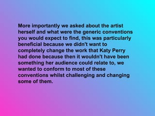More importantly we asked about the artist herself and what were the generic conventions you would expect to find, this was particularly beneficial because we didn't want to completely change the work that Katy Perry had done because then it wouldn't have been something her audience could relate to, we wanted to conform to most of these conventions whilst challenging and changing some of them. 