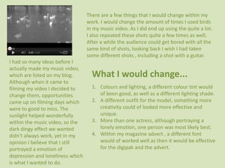 There are a few things that I would change within my
                                  work. I would change the amount of times I used birds
                                  in my music video. As I did end up using the quite a lot.
                                  I also repeated these shots quite a few times as well.
                                  After a while the audience could get bored with all the
                                  same kind of shots, looking back I wish I had taken
                                  some different shots , including a shot with a guitar.
I had so many ideas before I
actually made my music video,
which are listed on my blog.        What I would change...
Although when it came to
filming my video I decided to       1. Colours and lighting, a different colour tint would
change them, opportunities             of been good, as well as a different lighting shade.
came up on filming days which       2. A different outfit for the model, something more
were to good to miss. The              creativity could of looked more effective and
sunlight helped wonderfully            unique.
within the music video, so the      3. More than one actress, although portraying a
dark dingy effect we wanted            lonely emotion, one person was most likely best.
didn't always work, yet in my       4. Within my magazine advert , a different font
opinion I believe that I still         would of worked well as then it would be effective
portrayed a emotion of                 for the digipak and the advert.
depression and loneliness which
is what I wanted to do.
 