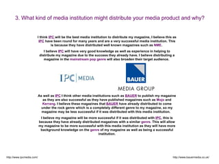 3. What kind of media institution might distribute your media product and why?


                       I think IPC will be the best media institution to distribute my magazine, I believe this as
                        IPC have been round for many years and are a very successful media institution. This
                                 is because they have distributed well known magazines such as NME.
                              I believe IPC will have very good knowledge as well as experience in helping to
                           distribute my magazine due to the success they already have. I believe distributing a
                              magazine in the mainstream pop genre will also broaden their target audience.




                           As well as IPC I think other media institutions such as BAUER to publish my magazine
                              as they are also successful as they have published magazines such as Mojo and
                              Kerrang. I believe these magazines that BAUER have already distributed to come
                             under the rock genre which is a completely different genre to my magazine, so my
                             magazine may be less successful if it was distributed with this media institution.
                            I believe my magazine will be more successful if it was distributed with IPC, this is
                           because they have already distributed magazines with a similar genre. This will allow
                           my magazine to be more successful with this media institution as they will have more
                            background knowledge on the genre of my magazine as well as being a successful
                                                               institution.




http://www.ipcmedia.com/                                                                                       http://www.bauermedia.co.uk/
 