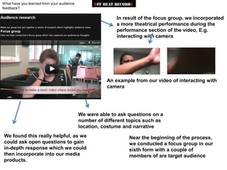 What have you learned from your audience
feedback?

                                                          In result of the focus group, we incorporated
                                                          a more theatrical performance during the
                                                          performance section of the video, E.g.
                                                          interacting with camera




                                                      An example from our video of interacting with
                                                      camera




                                           We were able to ask questions on a
                                           number of different topics such as
                                           location, costume and narrative
We found this really helpful, as we                            Near the beginning of the process,
could ask open questions to gain                               we conducted a focus group in our
in-depth response which we could                               sixth form with a couple of
then incorporate into our media                                members of are target audience
products.
 