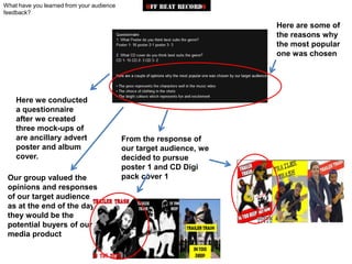 What have you learned from your audience
feedback?

                                                                     Here are some of
                                                                     the reasons why
                                                                     the most popular
                                                                     one was chosen




    Here we conducted
    a questionnaire
    after we created
    three mock-ups of
    are ancillary advert                   From the response of
    poster and album                       our target audience, we
    cover.                                 decided to pursue
                                           poster 1 and CD Digi
 Our group valued the                      pack cover 1
 opinions and responses
 of our target audience
 as at the end of the day,
 they would be the
 potential buyers of our
 media product
 