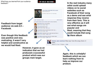 What have you learned from your audience
feedback?                                           In the real industry many
                                                    artist could upload
                                                    videos on to social
                                                    websites such as
                                                    Facebook of their song
                                                    as a demo and see what
                                                    response they receive
                                                    from their fans. This is
Feedback from target                                very effective as it will
audience via web 2.0 –                              see what songs are
Facebook.                                           popular and
                                                    liked, meaning that they
                                                    could include that song
Even though this feedback                           on there album
was positive and very
motivating, it wasn‟t very
helpful and constructive as
we would had liked.
                       However, it gave us an
                       indication that we had
                       produced a successful    Again, this is unhelpful
                       product which was our    feedback which we can
                       groups main target.      learn nothing from to
                                                help us improve our
                                                product.
 